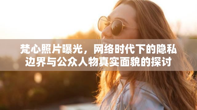 梵心照片曝光，網(wǎng)絡(luò)時代下的隱私邊界與公眾人物真實面貌的探討