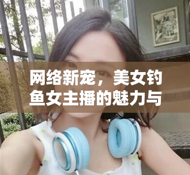 網(wǎng)絡(luò)新寵，美女釣魚女主播的魅力與挑戰(zhàn)