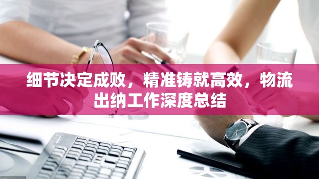 細(xì)節(jié)決定成敗，精準(zhǔn)鑄就高效，物流出納工作深度總結(jié)