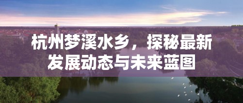 杭州夢(mèng)溪水鄉(xiāng)，探秘最新發(fā)展動(dòng)態(tài)與未來(lái)藍(lán)圖