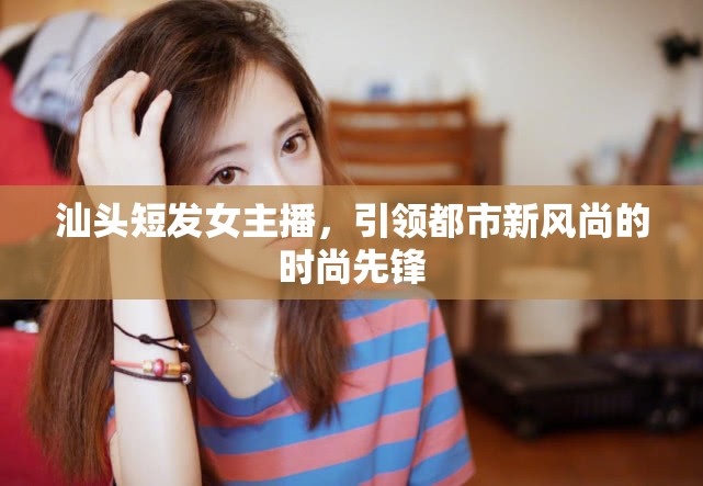 汕頭短發(fā)女主播，引領(lǐng)都市新風(fēng)尚的時(shí)尚先鋒