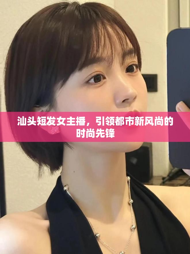 汕頭短發(fā)女主播，引領(lǐng)都市新風(fēng)尚的時(shí)尚先鋒