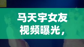 馬天宇女友視頻曝光，隱秘花園與公眾好奇的碰撞