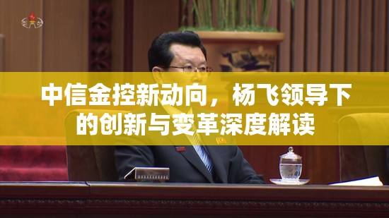 中信金控新動(dòng)向，楊飛領(lǐng)導(dǎo)下的創(chuàng)新與變革深度解讀