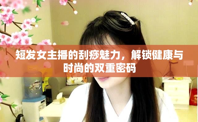短發(fā)女主播的刮痧魅力，解鎖健康與時尚的雙重密碼