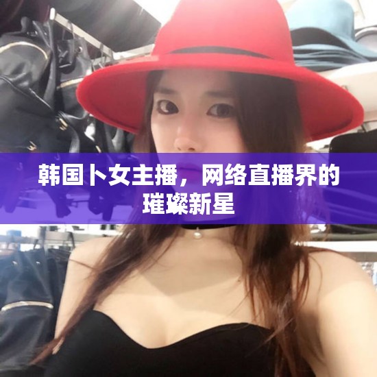 韓國卜女主播，網(wǎng)絡(luò)直播界的璀璨新星