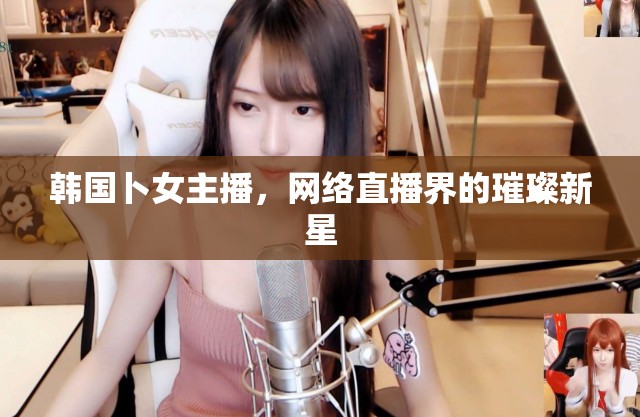 韓國卜女主播，網(wǎng)絡(luò)直播界的璀璨新星