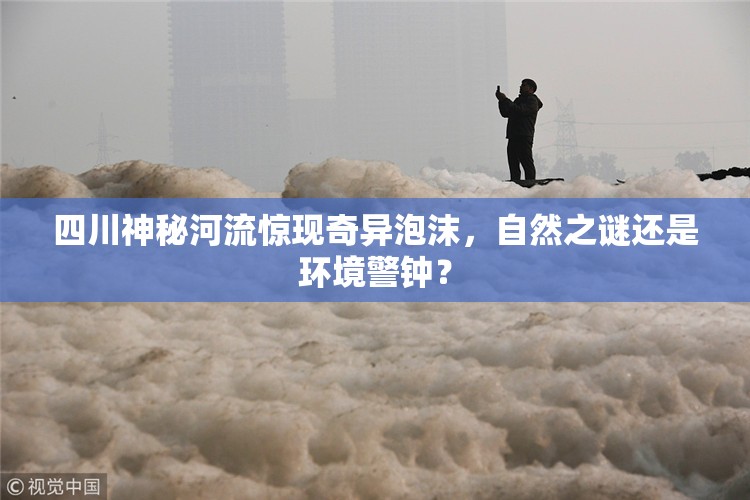 四川神秘河流驚現(xiàn)奇異泡沫，自然之謎還是環(huán)境警鐘？