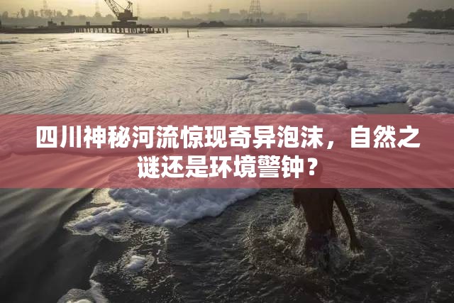四川神秘河流驚現(xiàn)奇異泡沫，自然之謎還是環(huán)境警鐘？