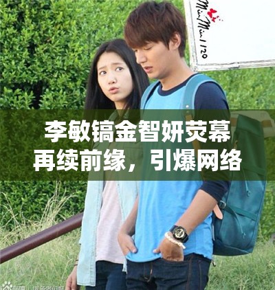 李敏鎬金智妍熒幕再續(xù)前緣，引爆網(wǎng)絡(luò)熱議