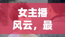 女主播風(fēng)云，最新更新揭秘