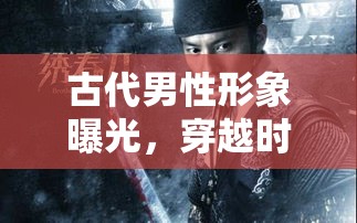 古代男性形象曝光，穿越時空的視覺震撼