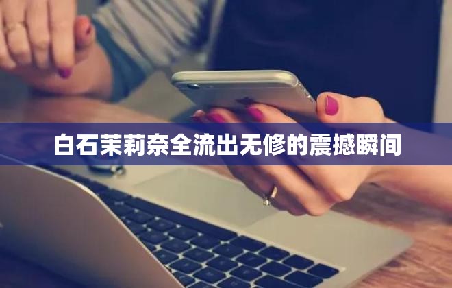 白石茉莉奈全流出無修的震撼瞬間