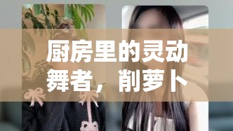 廚房里的靈動舞者，削蘿卜女主播的烹飪藝術