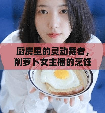 廚房里的靈動舞者，削蘿卜女主播的烹飪藝術