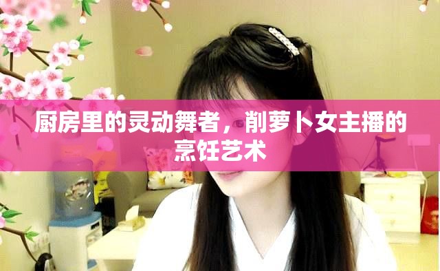 廚房里的靈動舞者，削蘿卜女主播的烹飪藝術