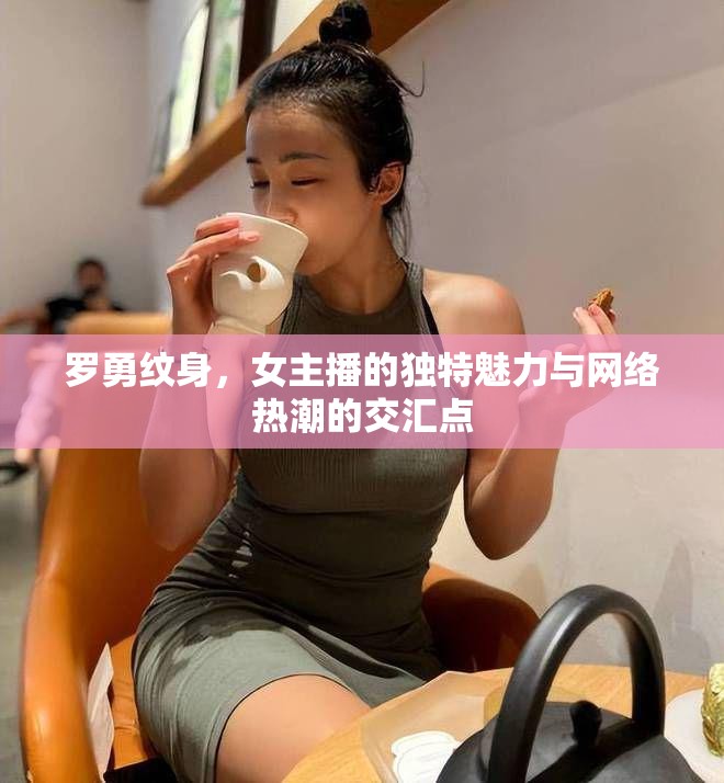 羅勇紋身，女主播的獨(dú)特魅力與網(wǎng)絡(luò)熱潮的交匯點(diǎn)