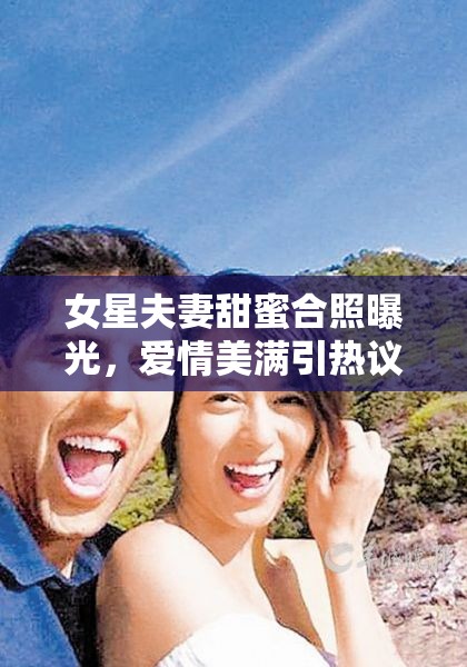 女星夫妻甜蜜合照曝光，愛(ài)情美滿引熱議