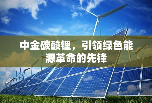 中金碳酸鋰，引領(lǐng)綠色能源革命的先鋒