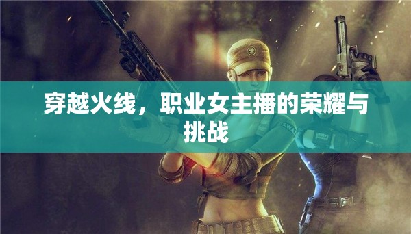 穿越火線，職業(yè)女主播的榮耀與挑戰(zhàn)