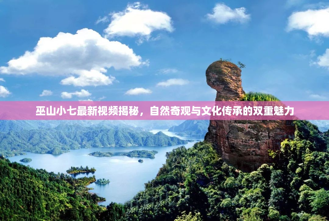 巫山小七最新視頻揭秘，自然奇觀與文化傳承的雙重魅力
