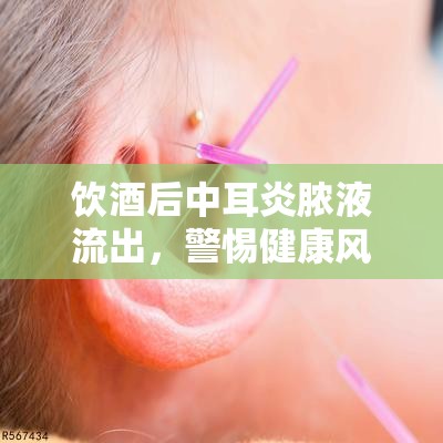 飲酒后中耳炎膿液流出，警惕健康風(fēng)險(xiǎn)與應(yīng)對措施