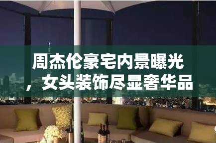 周杰倫豪宅內(nèi)景曝光，女頭裝飾盡顯奢華品味