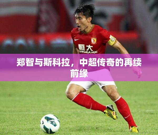 鄭智與斯科拉，中超傳奇的再續(xù)前緣