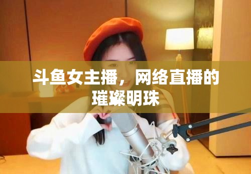 斗魚女主播，網(wǎng)絡(luò)直播的璀璨明珠