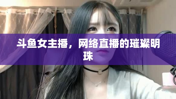斗魚女主播，網(wǎng)絡(luò)直播的璀璨明珠