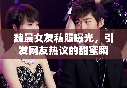 魏晨女友私照曝光，引發(fā)網(wǎng)友熱議的甜蜜瞬間