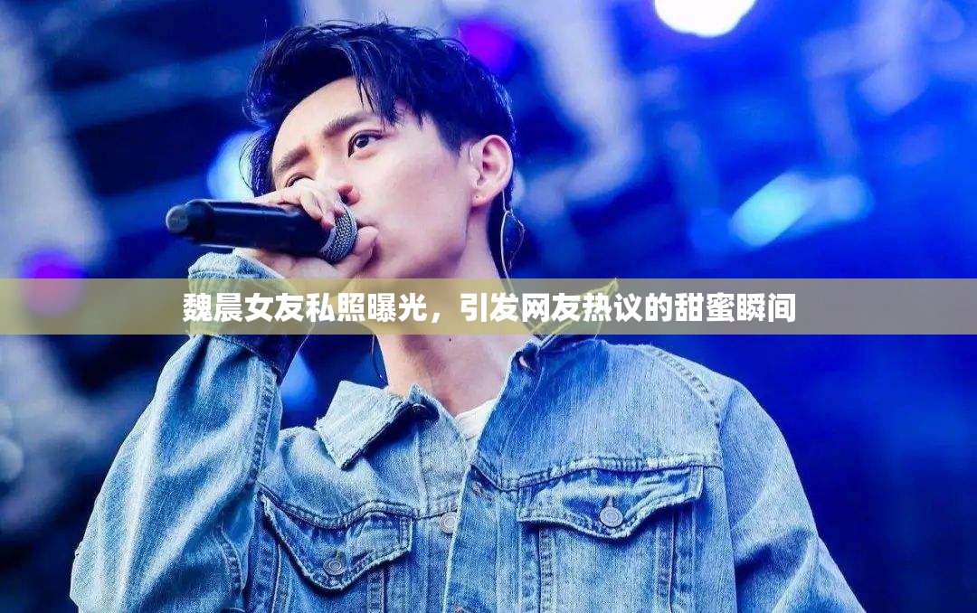 魏晨女友私照曝光，引發(fā)網(wǎng)友熱議的甜蜜瞬間