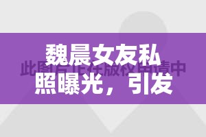 魏晨女友私照曝光，引發(fā)網(wǎng)友熱議的甜蜜瞬間