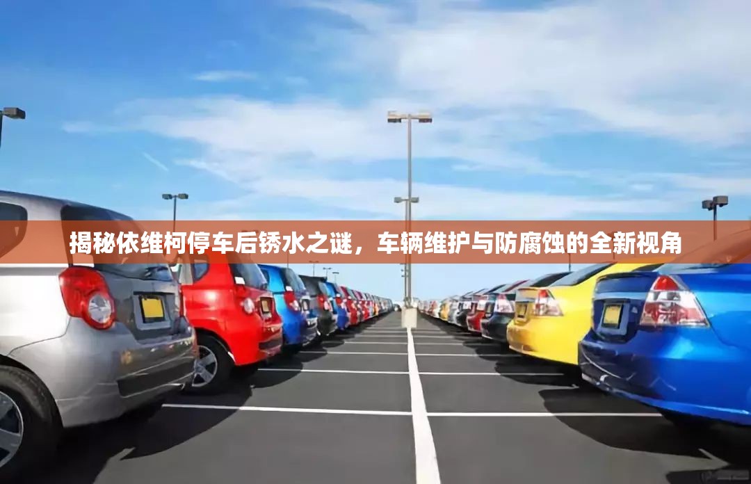揭秘依維柯停車后銹水之謎，車輛維護(hù)與防腐蝕的全新視角
