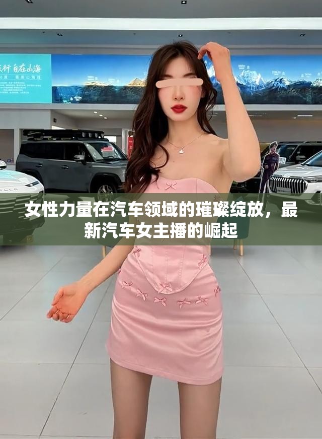 女性力量在汽車(chē)領(lǐng)域的璀璨綻放，最新汽車(chē)女主播的崛起