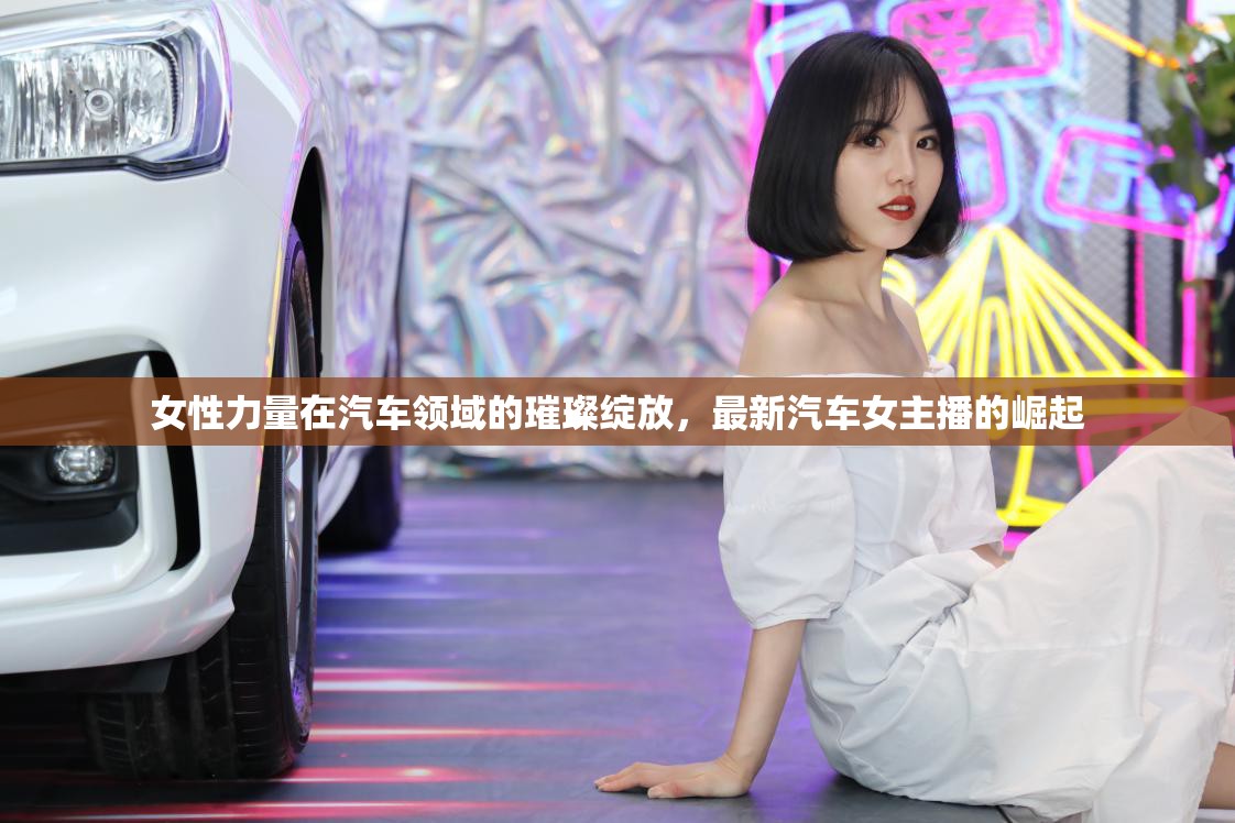 女性力量在汽車(chē)領(lǐng)域的璀璨綻放，最新汽車(chē)女主播的崛起