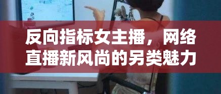 反向指標女主播，網(wǎng)絡(luò)直播新風尚的另類魅力