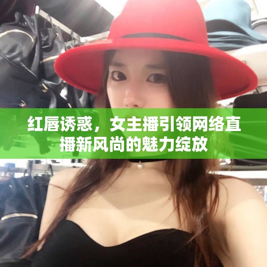 紅唇誘惑，女主播引領(lǐng)網(wǎng)絡(luò)直播新風(fēng)尚的魅力綻放
