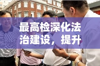 最高檢深化法治建設(shè)，提升檢察隊(duì)伍素質(zhì)，教育整頓最新動(dòng)態(tài)