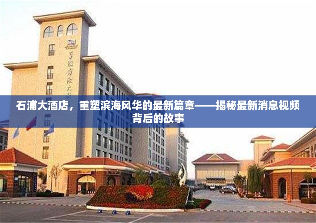 石浦大酒店，重塑濱海風(fēng)華的最新篇章——揭秘最新消息視頻背后的故事