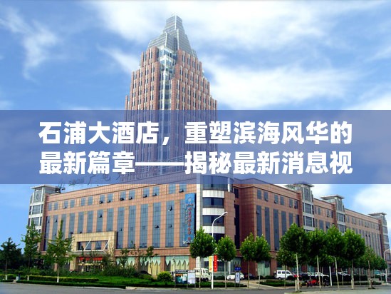 石浦大酒店，重塑濱海風(fēng)華的最新篇章——揭秘最新消息視頻背后的故事