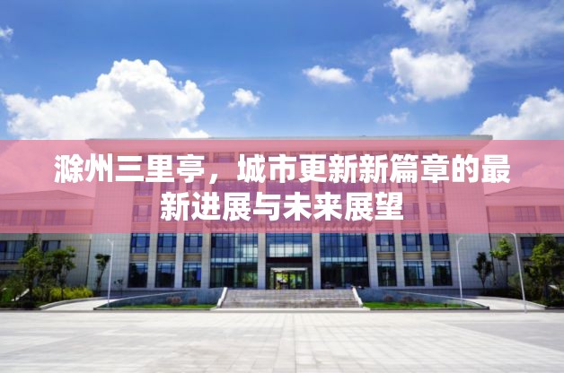 滁州三里亭，城市更新新篇章的最新進展與未來展望