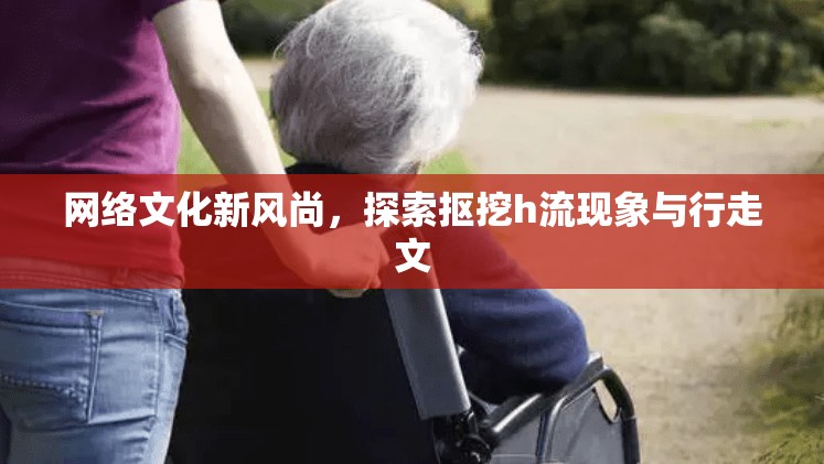 網(wǎng)絡(luò)文化新風(fēng)尚，探索摳挖h流現(xiàn)象與行走文