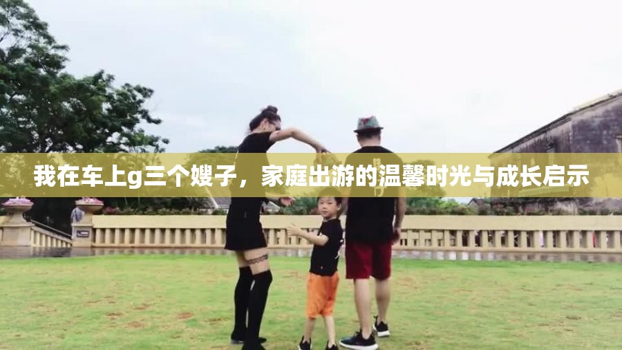 我在車上g三個(gè)嫂子，家庭出游的溫馨時(shí)光與成長(zhǎng)啟示
