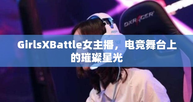 GirlsXBattle女主播，電競(jìng)舞臺(tái)上的璀璨星光
