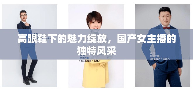 高跟鞋下的魅力綻放，國產(chǎn)女主播的獨(dú)特風(fēng)采