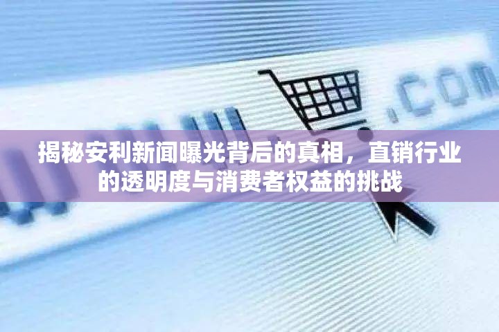 揭秘安利新聞曝光背后的真相，直銷行業(yè)的透明度與消費(fèi)者權(quán)益的挑戰(zhàn)
