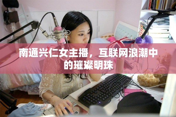 南通興仁女主播，互聯(lián)網(wǎng)浪潮中的璀璨明珠
