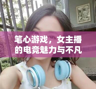 筆心游戲，女主播的電競(jìng)魅力與不凡之旅