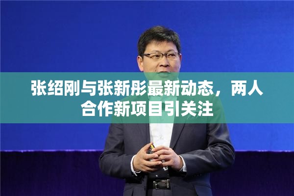 張紹剛與張新彤最新動態(tài)，兩人合作新項目引關注